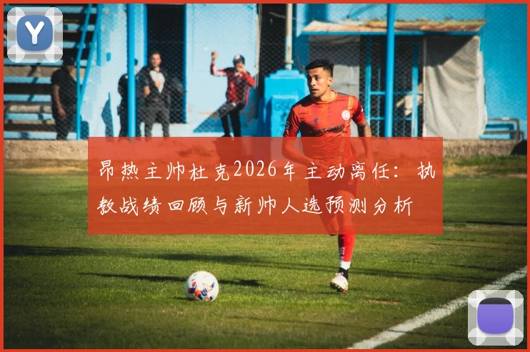 昂热主帅杜克2026年主动离任：执教战绩回顾与新帅人选预测分析