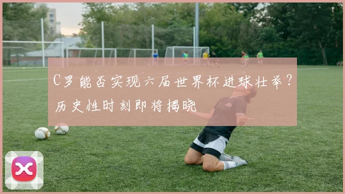 C罗能否实现六届世界杯进球壮举？历史性时刻即将揭晓
