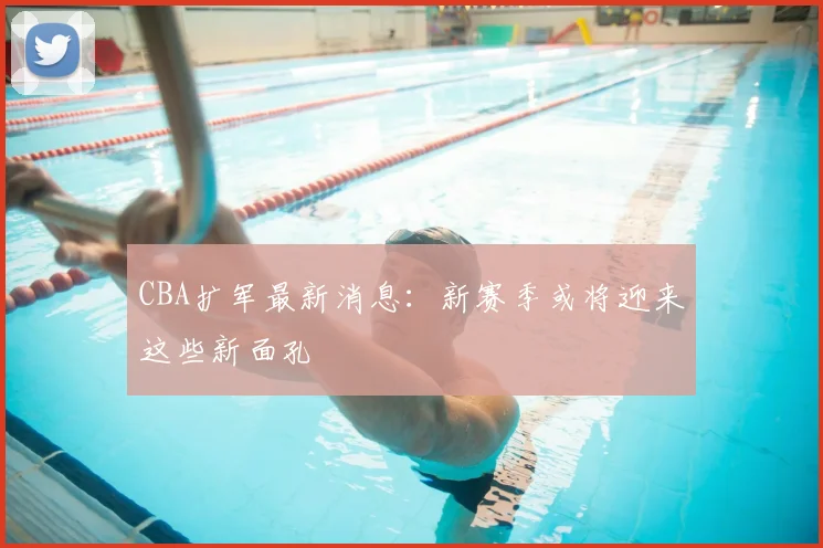 CBA扩军最新消息：新赛季或将迎来这些新面孔