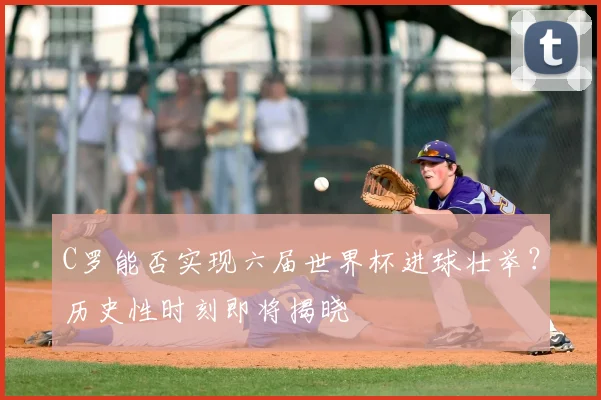 C罗能否实现六届世界杯进球壮举？历史性时刻即将揭晓