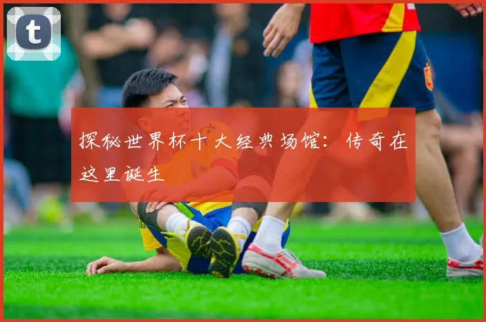 探秘世界杯十大经典场馆：传奇在这里诞生