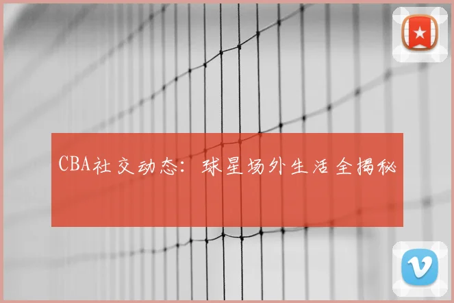 CBA社交动态：球星场外生活全揭秘