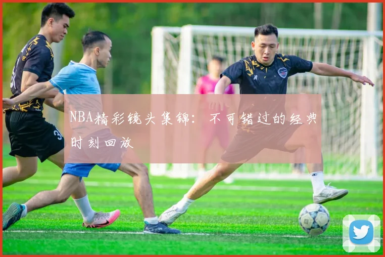 NBA精彩镜头集锦：不可错过的经典时刻回放