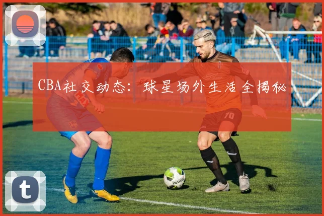 CBA社交动态：球星场外生活全揭秘