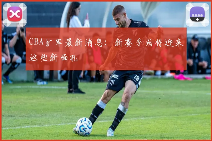CBA扩军最新消息：新赛季或将迎来这些新面孔