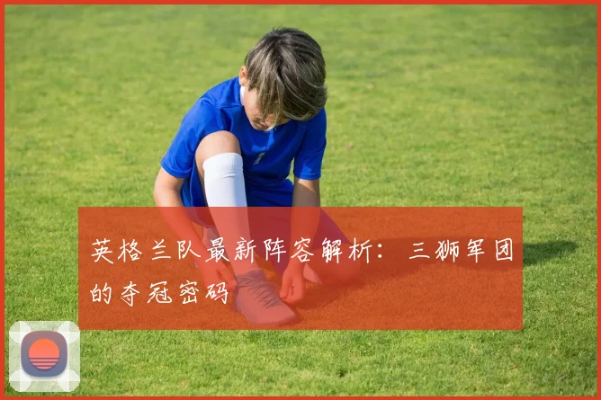英格兰队最新阵容解析:三狮军团的夺冠密码